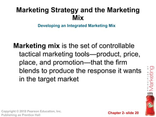 Chapter 2- slide 20
Copyright © 2010 Pearson Education, Inc.
Publishing as Prentice Hall
Marketing Strategy and the Marketing
Mix
Marketing mix is the set of controllable
tactical marketing tools—product, price,
place, and promotion—that the firm
blends to produce the response it wants
in the target market
Developing an Integrated Marketing Mix
 