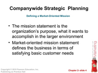 Chapter 2- slide 4
Copyright © 2010 Pearson Education, Inc.
Publishing as Prentice Hall
Companywide Strategic Planning
• The mission statement is the
organization’s purpose, what it wants to
accomplish in the larger environment
• Market-oriented mission statement
defines the business in terms of
satisfying basic customer needs
Defining a Market-Oriented Mission
 