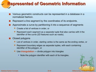 Represented of Geometric Information Various geometric constructs can be represented in a database in a normalized fashion. Represent a line segment by the coordinates of its endpoints. Approximate a curve by partitioning it into a sequence of segments Create a list of vertices in order, or Represent each segment as a separate tuple that also carries with it the identifier of the curve (2D features such as roads). Closed polygons List of vertices in order, starting vertex is the same as the ending vertex, or Represent boundary edges as separate tuples, with each containing identifier of the polygon, or Use  triangulation  — divide polygon into triangles Note the polygon identifier with each of its triangles.   