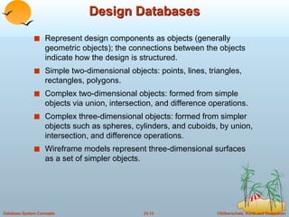 Design Databases Represent design components as objects (generally geometric objects); the connections between the objects indicate how the design is structured. Simple two-dimensional objects: points, lines, triangles, rectangles, polygons. Complex two-dimensional objects: formed from simple objects via union, intersection, and difference operations. Complex three-dimensional objects: formed from simpler objects such as spheres, cylinders, and cuboids, by union, intersection, and difference operations. Wireframe models represent three-dimensional surfaces as a set of simpler objects. 