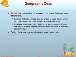 Geographic Data Raster data   consist of bit maps or pixel maps, in two or more dimensions. Example 2-D raster image: satellite image of cloud cover, where each pixel stores the cloud visibility in a particular area. Additional dimensions might include the temperature at different altitudes at different regions, or measurements taken at different points in time. Design databases generally do not store raster data. 