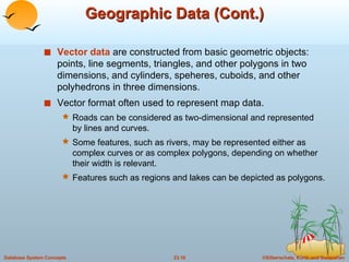 Geographic Data (Cont.) Vector data  are constructed from basic geometric objects:  points, line segments, triangles, and other polygons in two dimensions, and cylinders, speheres, cuboids, and other polyhedrons in three dimensions. Vector format often used to represent map data. Roads can be considered as two-dimensional and represented by lines and curves. Some features, such as rivers, may be represented either as complex curves or as complex polygons, depending on whether their width is relevant. Features such as regions and lakes can be depicted as polygons. 
