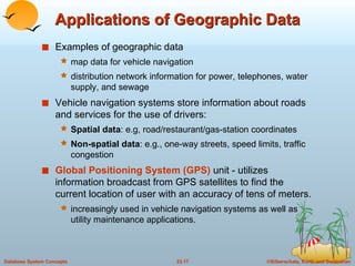 Applications of Geographic Data Examples of geographic data map data for vehicle navigation distribution network information for power, telephones, water supply, and sewage Vehicle navigation systems store information about roads and services for the use of drivers: Spatial data : e.g, road/restaurant/gas-station coordinates Non-spatial data : e.g., one-way streets, speed limits, traffic congestion Global Positioning System (GPS)  unit - utilizes information broadcast from GPS satellites to find the current location of user with an accuracy of tens of meters. increasingly used in vehicle navigation systems as well as utility maintenance applications. 