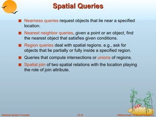 Spatial Queries Nearness queries  request objects that lie near a specified location. Nearest neighbor queries , given a point or an object, find the nearest object that satisfies given conditions. Region queries  deal with spatial regions. e.g., ask for objects that lie partially or fully inside a specified region. Queries that compute intersections or  unions  of regions. Spatial join  of two spatial relations with the location playing the role of join attribute. 