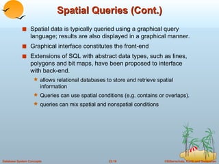 Spatial Queries (Cont.) Spatial data is typically queried using a graphical query language; results are also displayed in a graphical manner. Graphical interface constitutes the front-end Extensions of SQL with abstract data types, such as lines, polygons and bit maps, have been proposed to interface with back-end. allows relational databases to store and retrieve spatial information Queries can use spatial conditions (e.g. contains or overlaps). queries can mix spatial and nonspatial conditions  