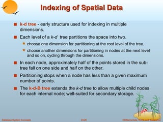 Indexing of Spatial Data k-d tree  - early structure used for indexing in multiple dimensions. Each level of a  k-d   tree partitions the space into two. choose one dimension for partitioning at the root level of the tree. choose another dimensions for partitioning in nodes at the next level and so on, cycling through the dimensions. In each node, approximately half of the points stored in the sub-tree fall on one side and half on the other. Partitioning stops when a node has less than a given maximum number of points. The  k-d-B tree  extends the  k-d  tree to allow multiple child nodes for each internal node; well-suited for secondary storage. 