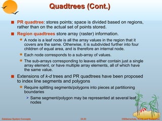 Quadtrees (Cont.) PR quadtree : stores points; space is divided based on regions, rather than on the actual set of points stored. Region quadtrees  store array (raster) information. A node is a leaf node is all the array values in the region that it covers are the same. Otherwise, it is subdivided further into four children of equal area, and is therefore an internal node. Each node corresponds to a sub-array of values. The sub-arrays corresponding to leaves either contain just a single array element, or have multiple array elements, all of which have the same value. Extensions of  k-d  trees and PR quadtrees have been proposed to index line segments and polygons Require splitting segments/polygons into pieces at partitioning boundaries Same segment/polygon may be represented at several leaf nodes 
