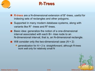 R-Trees R-trees  are a N-dimensional extension of B + -trees, useful for indexing sets of rectangles and other polygons. Supported in many modern database systems, along with variants like R +  -trees and R*-trees. Basic idea: generalize the notion of a one-dimensional interval associated with each B+ -tree node to an  N-dimensional interval, that is, an N-dimensional rectangle. Will consider only the two-dimensional case ( N  = 2)  generalization for  N  > 2 is  straightforward, although R-trees work well only for relatively small N 