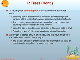 R Trees (Cont.) A rectangular  bounding box  is associated with each tree node. Bounding box of a leaf node is a minimum  sized rectangle that contains all the rectangles/polygons associated with the leaf node. The bounding box associated with a non-leaf node contains the bounding box associated with all its children. Bounding box of a node serves as its key in its parent node (if any) Bounding boxes of children of a node are allowed to overlap A polygon is stored only in one node, and the bounding box of the node must contain the polygon The storage efficiency or R-trees is better than that of k-d trees or quadtrees since a polygon is stored only once 