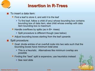 Insertion in R-Trees To insert a data item: Find a leaf to store it, and add it to the leaf To find leaf, follow a child (if any) whose bounding box contains bounding box of data item, else child whose overlap with data item bounding box is maximum Handle overflows by splits (as in B+ -trees)  Split procedure is different though (see below) Adjust bounding boxes starting from the leaf upwards Split procedure: Goal: divide entries of an overfull node into two sets such that the bounding boxes have minimum total area  This is a heuristic.  Alternatives like minimum overlap are possible Finding the “best” split is expensive, use heuristics instead See next slide 
