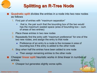 Splitting an R-Tree Node Quadratic split  divides the entries in a node into two new nodes as follows Find pair of entries with “maximum separation” that is, the pair such that the bounding box of the two would has the maximum wasted space (area of bounding box – sum of areas of two entries) Place these entries in two new nodes Repeatedly find the entry with “maximum preference” for one of the two new nodes, and assign the entry to that node Preference of an entry to a node is the increase in area of bounding box if the entry is added to the  other  node Stop when half the entries have been added to one node Then assign remaining entries to the other node  Cheaper  linear split  heuristic works in time linear in number of entries, Cheaper but generates slightly worse splits. 