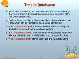 Time In Databases While most databases tend to model reality at a point in time (at the ``current'' time), temporal databases model the states of the real world across time. Facts in temporal relations have associated times when they are  valid , which can be represented as a union of intervals. The  transaction time  for a fact is the time interval during which the fact is current within the database system. In a  temporal relation , each tuple has an associated time when it is true; the time may be either valid time or transaction time. A  bi-temporal relation  stores both valid and transaction time. 