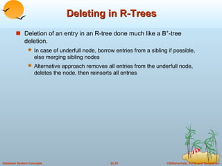 Deleting in R-Trees Deletion of an entry in an R-tree done much like a B + -tree deletion. In case of underfull node, borrow entries from a sibling if possible, else merging sibling nodes Alternative approach removes all entries from the underfull node, deletes the node, then reinserts all entries 