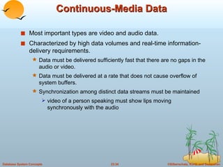 Continuous-Media Data Most important types are video and audio data. Characterized by high data volumes and real-time information-delivery requirements. Data must be delivered sufficiently fast that there are no gaps in the audio or video. Data must be delivered at a rate that does not cause overflow of system buffers. Synchronization among distinct data streams must be maintained  video of a person speaking must show lips moving synchronously with the audio 