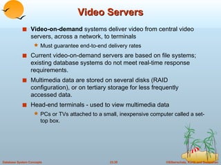 Video Servers Video-on-demand  systems deliver video from central video servers, across a network, to terminals  Must guarantee end-to-end delivery rates Current video-on-demand servers are based on file systems; existing database systems do not meet real-time response requirements. Multimedia data are stored on several disks (RAID configuration), or on tertiary storage for less frequently accessed data. Head-end terminals - used to view multimedia data PCs or TVs attached to a small, inexpensive computer called a set-top box. 