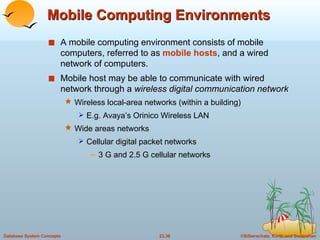 Mobile Computing Environments A mobile computing environment consists of mobile computers, referred to as  mobile hosts , and a wired network of computers. Mobile host may be able to communicate with wired network through a  wireless digital communication network Wireless local-area networks (within a building) E.g. Avaya’s Orinico Wireless LAN Wide areas networks Cellular digital packet networks 3 G and 2.5 G cellular networks 