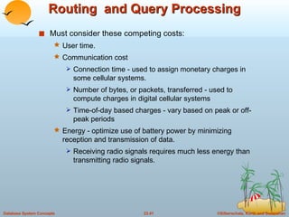 Routing  and Query Processing Must consider these competing costs: User time. Communication cost Connection time - used to assign monetary charges in some cellular systems. Number of bytes, or packets, transferred - used to compute charges in digital cellular systems Time-of-day based charges - vary based on peak or off-peak periods Energy - optimize use of battery power by minimizing reception and transmission of data.  Receiving radio signals requires much less energy than transmitting radio signals. 