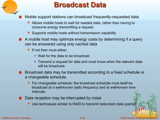 Broadcast Data Mobile support stations can broadcast frequently-requested data Allows mobile hosts to wait for needed data, rather than having to consume energy transmitting a request Supports mobile hosts without transmission capability A mobile host may optimize energy costs by determining if a query can be answered using only cached data If not then must either; Wait for the data to be broadcast Transmit a request for data and must know when the relevant data will be broadcast. Broadcast data may be transmitted according to a fixed schedule or a changeable schedule. For changeable schedule: the broadcast schedule must itself be broadcast at a well-known radio frequency and at well-known time intervals Data reception may be interrupted by noise Use techniques similar to RAID to transmit redundant data (parity) 