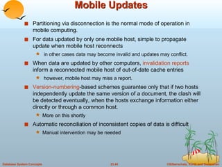 Mobile Updates Partitioning via disconnection is the normal mode of operation in mobile computing. For data updated by only one mobile host, simple to propagate update when mobile host reconnects in other cases data may become invalid and updates may conflict. When data are updated by other computers,  invalidation reports  inform a reconnected mobile host of out-of-date cache entries however, mobile host may miss a report. Version-numbering -based schemes guarantee only that if two hosts independently update the same version of a document, the clash will be detected eventually, when the hosts exchange information either directly or through a common host. More on this shortly Automatic reconciliation of inconsistent copies of data is difficult Manual intervention may be needed 