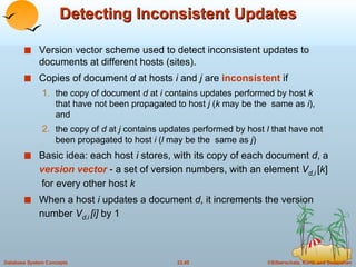Detecting Inconsistent Updates Version vector scheme used to detect inconsistent updates to documents at different hosts (sites). Copies of document  d  at hosts  i  and  j  are  inconsistent  if  the copy of document  d  at  i  contains updates performed by host  k  that have not been propagated to host  j  ( k  may be the  same as  i ), and the copy of  d  at  j  contains updates performed by host  l  that have not been propagated to host  i  ( l  may be the  same as  j ) Basic idea: each host  i  stores, with its copy of each document  d , a  version vector  - a set of version numbers, with an element  V d,i   [ k ]  for every other host  k When a host  i  updates a document  d , it increments the version number  V d , i   [i]  by 1  