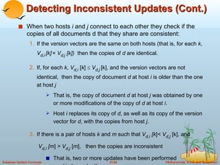 Detecting Inconsistent Updates (Cont.) When two hosts  i  and  j  connect to each other they check if the copies of all documents d that they share are consistent: If the version vectors are the same on both hosts (that is, for each  k ,  V d , i   [k]   =  V d , j   [k])  then the copies of  d  are identical. If, for each  k ,  V d,i  [ k ]     V d,j   [k], and the version vectors are not identical,  then the copy of document  d  at host  i  is older than the one at host  j That is, the copy of document  d  at host  j  was obtained by one or more modifications of the copy of  d  at host  i .  Host  i  replaces its copy of  d , as well as its copy of the version vector for  d , with the copies from host  j . If there is a pair of hosts  k  and  m  such that  V d,i   [k ] <   V d,j  [k], and    V d,i   [m ]  >   V d,j  [ m ],  then the copies are inconsistent That is, two or more updates have been performed  on  d  independently.  