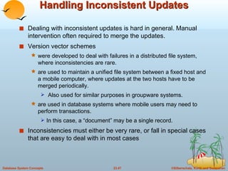 Handling Inconsistent Updates Dealing with inconsistent updates is hard in general. Manual intervention often required to merge the updates. Version vector schemes were developed to deal with failures in a distributed file system, where inconsistencies are rare. are used to maintain a unified file system between a fixed host and a mobile computer, where updates at the two hosts have to be merged periodically. Also used for similar purposes in groupware systems. are used in database systems where mobile users may need to perform transactions.  In this case, a “document” may be a single record. Inconsistencies must either be very rare, or fall in special cases that are easy to deal with in most cases 