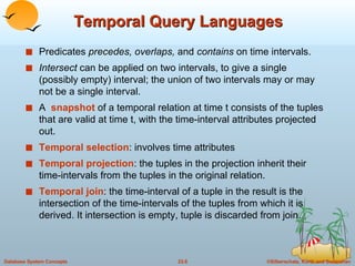 Temporal Query Languages Predicates  precedes, overlaps,  and  contains  on time intervals. Intersect  can be applied on two intervals, to give a single (possibly empty) interval; the union of two intervals may or may not be a single interval. A  snapshot   of a temporal relation at time t consists of the tuples that are valid at time t, with the time-interval attributes projected out.  Temporal selection : involves time attributes Temporal projection : the tuples in the projection inherit their time-intervals from the tuples in the original relation. Temporal join : the time-interval of a tuple in the result is the intersection of the time-intervals of the tuples from which it is derived. It intersection is empty, tuple is discarded from join. 