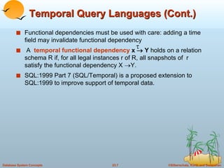 Temporal Query Languages (Cont.) Functional dependencies must be used with care: adding a time field may invalidate functional dependency A  temporal functional dependency  x    Y  holds on a relation schema R if, for all legal instances r of R, all snapshots of  r satisfy the functional dependency X   Y. SQL:1999 Part 7 (SQL/Temporal) is a proposed extension to SQL:1999 to improve support of temporal data.  
