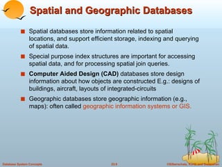 Spatial and Geographic Databases Spatial databases store information related to spatial locations, and support efficient storage, indexing and querying of spatial data. Special purpose index structures are important for accessing spatial data, and for processing spatial join queries. Computer Aided Design (CAD)  databases store design information about how objects are constructed E.g.: designs of buildings, aircraft, layouts of integrated-circuits Geographic databases store geographic information (e.g., maps): often called  geographic information systems or GIS. 
