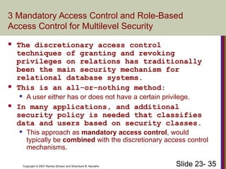 Slide 23- 35
Copyright © 2007 Ramez Elmasri and Shamkant B. Navathe
3 Mandatory Access Control and Role-Based
Access Control for Multilevel Security
 The discretionary access control
techniques of granting and revoking
privileges on relations has traditionally
been the main security mechanism for
relational database systems.
 This is an all-or-nothing method:
 A user either has or does not have a certain privilege.
 In many applications, and additional
security policy is needed that classifies
data and users based on security classes.
 This approach as mandatory access control, would
typically be combined with the discretionary access control
mechanisms.
 