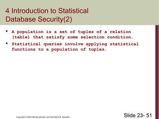Slide 23- 51
Copyright © 2007 Ramez Elmasri and Shamkant B. Navathe
4 Introduction to Statistical
Database Security(2)
 A population is a set of tuples of a relation
(table) that satisfy some selection condition.
 Statistical queries involve applying statistical
functions to a population of tuples.
 