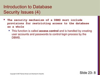 Slide 23- 8
Copyright © 2007 Ramez Elmasri and Shamkant B. Navathe
Introduction to Database
Security Issues (4)
 The security mechanism of a DBMS must include
provisions for restricting access to the database
as a whole
 This function is called access control and is handled by creating
user accounts and passwords to control login process by the
DBMS.
 