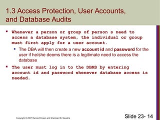 Slide 23- 14
Copyright © 2007 Ramez Elmasri and Shamkant B. Navathe
1.3 Access Protection, User Accounts,
and Database Audits
 Whenever a person or group of person s need to
access a database system, the individual or group
must first apply for a user account.
 The DBA will then create a new account id and password for the
user if he/she deems there is a legitimate need to access the
database
 The user must log in to the DBMS by entering
account id and password whenever database access is
needed.
 
