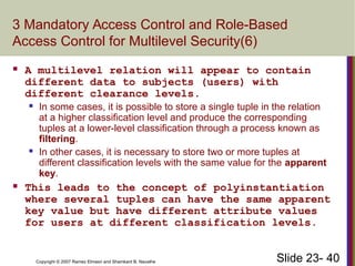 Slide 23- 40
Copyright © 2007 Ramez Elmasri and Shamkant B. Navathe
3 Mandatory Access Control and Role-Based
Access Control for Multilevel Security(6)
 A multilevel relation will appear to contain
different data to subjects (users) with
different clearance levels.
 In some cases, it is possible to store a single tuple in the relation
at a higher classification level and produce the corresponding
tuples at a lower-level classification through a process known as
filtering.
 In other cases, it is necessary to store two or more tuples at
different classification levels with the same value for the apparent
key.
 This leads to the concept of polyinstantiation
where several tuples can have the same apparent
key value but have different attribute values
for users at different classification levels.
 