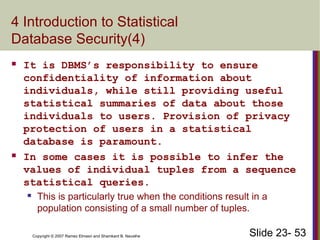 Slide 23- 53
Copyright © 2007 Ramez Elmasri and Shamkant B. Navathe
4 Introduction to Statistical
Database Security(4)
 It is DBMS’s responsibility to ensure
confidentiality of information about
individuals, while still providing useful
statistical summaries of data about those
individuals to users. Provision of privacy
protection of users in a statistical
database is paramount.
 In some cases it is possible to infer the
values of individual tuples from a sequence
statistical queries.
 This is particularly true when the conditions result in a
population consisting of a small number of tuples.
 