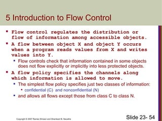 Slide 23- 54
Copyright © 2007 Ramez Elmasri and Shamkant B. Navathe
5 Introduction to Flow Control
 Flow control regulates the distribution or
flow of information among accessible objects.
 A flow between object X and object Y occurs
when a program reads values from X and writes
values into Y.
 Flow controls check that information contained in some objects
does not flow explicitly or implicitly into less protected objects.
 A flow policy specifies the channels along
which information is allowed to move.
 The simplest flow policy specifies just two classes of information:

confidential (C) and nonconfidential (N)
 and allows all flows except those from class C to class N.
 