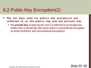 Slide 23- 62
Copyright © 2007 Ramez Elmasri and Shamkant B. Navathe
6.2 Public Key Encryption(2)
 The two keys used for public key encryption are
referred to as the public key and the private key.
 the private key is kept secret, but it is referred to as private key
rather than a secret key (the word used in conventional encryption
to avoid confusion with conventional encryption).
 
