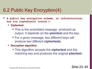 Slide 23- 64
Copyright © 2007 Ramez Elmasri and Shamkant B. Navathe
6.2 Public Key Encryption(4)
 A public key encryption scheme, or infrastructure,
has six ingredients (contd.):
 Ciphertext:

This is the scrambled message produced as
output. It depends on the plaintext and the key.

For a given message, two different keys will
produce two different ciphertexts.
 Decryption algorithm:

This algorithm accepts the ciphertext and the
matching key and produces the original plaintext.
 