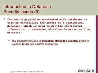 Slide 23- 9
Copyright © 2007 Ramez Elmasri and Shamkant B. Navathe
Introduction to Database
Security Issues (5)
 The security problem associated with databases is
that of controlling the access to a statistical
database, which is used to provide statistical
information or summaries of values based on various
criteria.
 The countermeasures to statistical database security problem
is called inference control measures.
 
