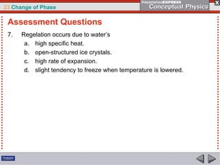 23 Change of Phase

 Assessment Questions
 7.   Regelation occurs due to water’s
       a. high specific heat.
       b. open-structured ice crystals.
       c. high rate of expansion.
       d. slight tendency to freeze when temperature is lowered.
 