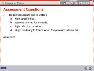 23 Change of Phase

 Assessment Questions
 7.   Regelation occurs due to water’s
       a. high specific heat.
       b. open-structured ice crystals.
       c. high rate of expansion.
       d. slight tendency to freeze when temperature is lowered.

 Answer: B
 