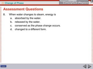 23 Change of Phase

 Assessment Questions
 8.   When water changes to steam, energy is
      a. absorbed by the water.
      b. released by the water.
      c. conserved as the phase change occurs.
      d. changed to a different form.
 
