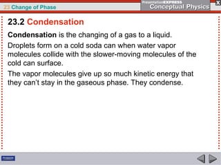 23 Change of Phase

 23.2 Condensation
 Condensation is the changing of a gas to a liquid.
 Droplets form on a cold soda can when water vapor
 molecules collide with the slower-moving molecules of the
 cold can surface.
 The vapor molecules give up so much kinetic energy that
 they can’t stay in the gaseous phase. They condense.
 