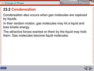 23 Change of Phase

 23.2 Condensation
 Condensation also occurs when gas molecules are captured
 by liquids.
 In their random motion, gas molecules may hit a liquid and
 lose kinetic energy.
 The attractive forces exerted on them by the liquid may hold
 them. Gas molecules become liquid molecules.
 