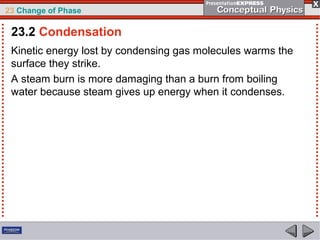 23 Change of Phase

 23.2 Condensation
 Kinetic energy lost by condensing gas molecules warms the
 surface they strike.
 A steam burn is more damaging than a burn from boiling
 water because steam gives up energy when it condenses.
 