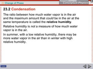 23 Change of Phase

 23.2 Condensation
 The ratio between how much water vapor is in the air
 and the maximum amount that could be in the air at the
 same temperature is called the relative humidity.
 Relative humidity is not a measure of how much water
 vapor is in the air.
 In summer, with a low relative humidity, there may be
 more water vapor in the air than in winter with high
 relative humidity.
 