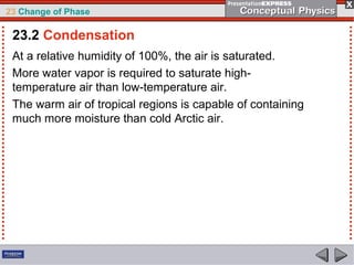 23 Change of Phase

 23.2 Condensation
 At a relative humidity of 100%, the air is saturated.
 More water vapor is required to saturate high-
 temperature air than low-temperature air.
 The warm air of tropical regions is capable of containing
 much more moisture than cold Arctic air.
 