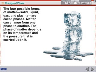 23 Change of Phase

 The four possible forms
 of matter—solid, liquid,
 gas, and plasma—are
 called phases. Matter
 can change from one
 phase to another. The
 phase of matter depends
 on its temperature and
 the pressure that is
 exerted upon it.
 