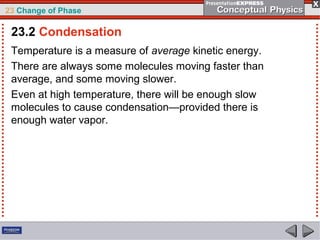 23 Change of Phase

 23.2 Condensation
 Temperature is a measure of average kinetic energy.
 There are always some molecules moving faster than
 average, and some moving slower.
 Even at high temperature, there will be enough slow
 molecules to cause condensation—provided there is
 enough water vapor.
 