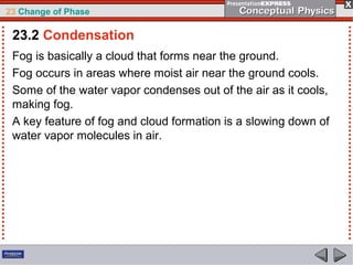 23 Change of Phase

 23.2 Condensation
 Fog is basically a cloud that forms near the ground.
 Fog occurs in areas where moist air near the ground cools.
 Some of the water vapor condenses out of the air as it cools,
 making fog.
 A key feature of fog and cloud formation is a slowing down of
 water vapor molecules in air.
 